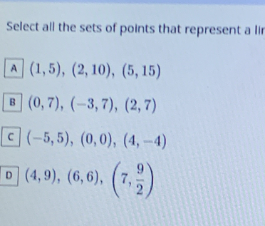 Select all the sets of points that represent a lir
A (1,5),(2,10), (5,15)
B (0,7), (-3,7), (2,7)
C (-5,5), (0,0), (4,-4)
D (4,9), (6,6), (7, 9/2 )