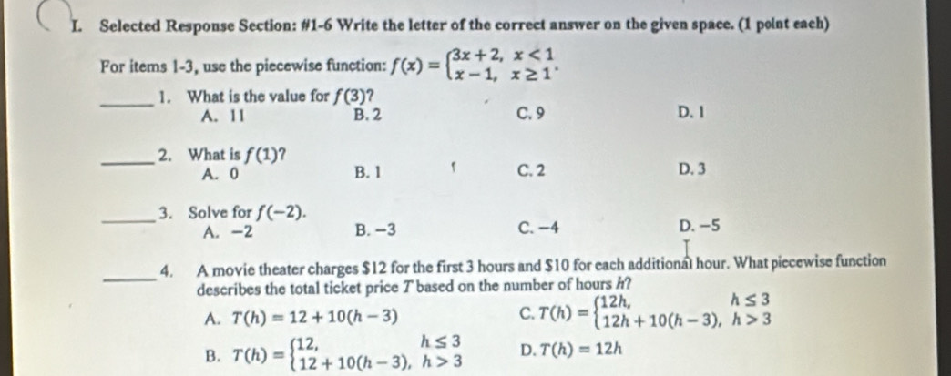 Selected Response Section: #1-6 Write the letter of the correct answer on the given space. (1 point each)
For items 1-3, use the piecewise function: f(x)=beginarrayl 3x+2,x<1 x-1,x≥ 1endarray.. 
_1. What is the value for f(3) ?
A. 11 B. 2 C. 9 D. 1
_2. What is f(1) ?
A. 0 B. 1 1 C. 2 D. 3
_3. Solve for f(-2).
A. -2 B. −3 C. -4 D. -5
_
4. A movie theater charges $12 for the first 3 hours and $10 for each additional hour. What piecewise function
describes the total ticket price T based on the number of hours h?
A. T(h)=12+10(h-3) C. T(h)=beginarrayl 12h, 12h+10(h-3),h>3endarray.
B. T(h)=beginarrayl 12,h≤ 3 12+10(h-3), h>3endarray. D. T(h)=12h