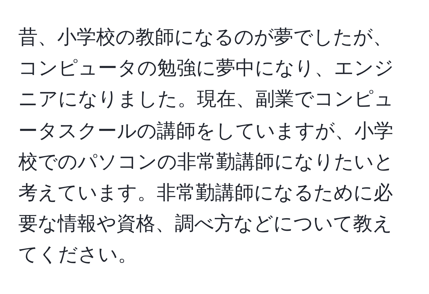 昔、小学校の教師になるのが夢でしたが、コンピュータの勉強に夢中になり、エンジニアになりました。現在、副業でコンピュータスクールの講師をしていますが、小学校でのパソコンの非常勤講師になりたいと考えています。非常勤講師になるために必要な情報や資格、調べ方などについて教えてください。