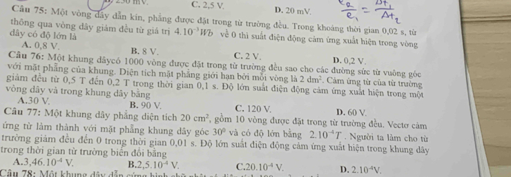 C. 2,5 V D. 20 mV
Câu 75: Một vòng dây dẫn kín, phẳng được đặt trong từ trường đều. Trong khoảng thời gian 0,02 s, từ
thông qua vòng dây giảm đều từ giá trị 4.10^(-3)Wb về 0 thì suất điện động cảm ứng xuất hiện trong vòng
dây có độ lớn là
A. 0,8 V. B. 8 V. C. 2 V, D. 0,2 V.
Câu 76: Một khung dãycó 1000 vòng được đặt trong từ trường đều sao cho các đường sức từ vuông góc
với mặt phẳng của khung. Diện tích mặt phẳng giới hạn bởi mỗi vòng là 2dm^2. Cảm ứng từ của từ trường
giàm đều từ 0,5 T đến 0,2 T trong thời gian 0,1 s. Độ lớn suất điện động cảm ứng xuất hiện trong một
vòng dây và trong khung dây bằng
A.30 V B. 90 V. C. 120 V. D. 60 V.
Câu 77: Một khung dây phẳng diện tích 20cm^2 , gồm 10 vòng được đặt trong từ trường đều. Vectơ cảm
ứng từ làm thành với mặt phẳng khung dây góc 30° và có độ lớn bằng 2.10^(-4)T. Người ta làm cho từ
trường giảm đều đến 0 trong thời gian 0,01 s. Độ lớn suất điện động cảm ứng xuất hiện trong khung dây
trong thời gian từ trường biến đổi bằng
A. 3,46.10^(-4)V. B. 2,5.10^(-4)V. C. 20.10^(-4)V. D. 2.10^(-4)V.
Câu 78: Một khung dây dẫn cứng