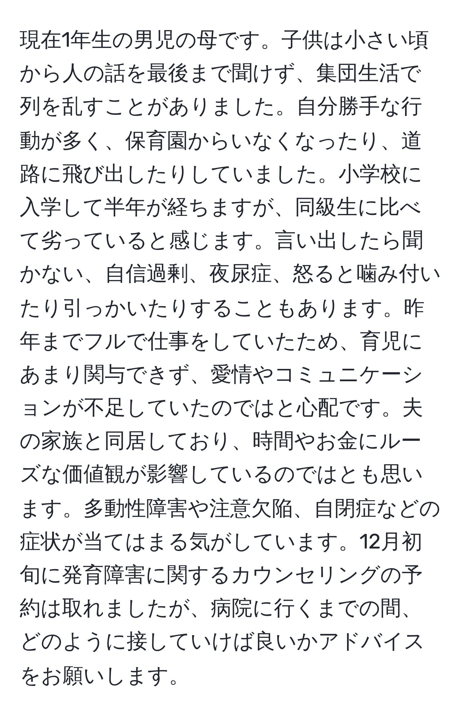 現在1年生の男児の母です。子供は小さい頃から人の話を最後まで聞けず、集団生活で列を乱すことがありました。自分勝手な行動が多く、保育園からいなくなったり、道路に飛び出したりしていました。小学校に入学して半年が経ちますが、同級生に比べて劣っていると感じます。言い出したら聞かない、自信過剰、夜尿症、怒ると噛み付いたり引っかいたりすることもあります。昨年までフルで仕事をしていたため、育児にあまり関与できず、愛情やコミュニケーションが不足していたのではと心配です。夫の家族と同居しており、時間やお金にルーズな価値観が影響しているのではとも思います。多動性障害や注意欠陥、自閉症などの症状が当てはまる気がしています。12月初旬に発育障害に関するカウンセリングの予約は取れましたが、病院に行くまでの間、どのように接していけば良いかアドバイスをお願いします。