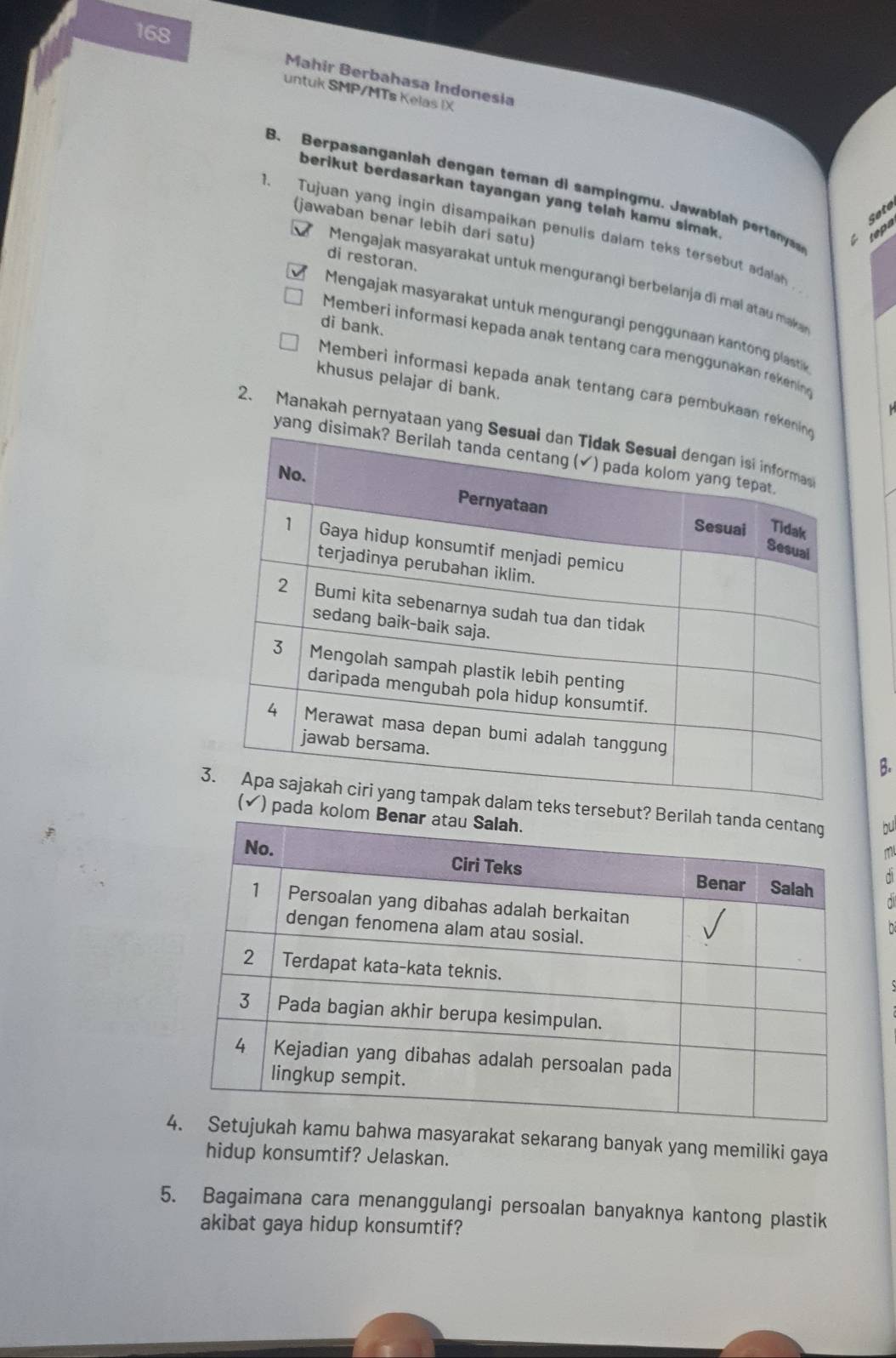 168
Mahir Berbahasa Indonesia
untuk SMP/MTs Kelas IX
B. Berpasanganlah dengan teman di sampingmu. Jawa lah petaa teps
berikut berdasarkan tayangan yang telah kamu simak.
Sote
(jawaban benar lebih dari satu)
1. Tujuan yang ingin disampaikan penulis dalam teks tersebu dala
di restoran.
Mengajak masyarakat untuk mengurangi berbelanja di mai atau makan
Mengajak masyarakat untuk mengurangi penggunaan kanton plastk
di bank.
Memberi informasi kepada anak tentang cara menggunakan rekenin
khusus pelajar di bank.
Memberi informasi kepada anak tentang cara pembukaan reke
2. Manakah pernyataan yan
yang 
B.
bu
o
ml
d
d
asyarakat sekarang banyak yang memiliki gaya
hidup konsumtif? Jelaskan.
5. Bagaimana cara menanggulangi persoalan banyaknya kantong plastik
akibat gaya hidup konsumtif?