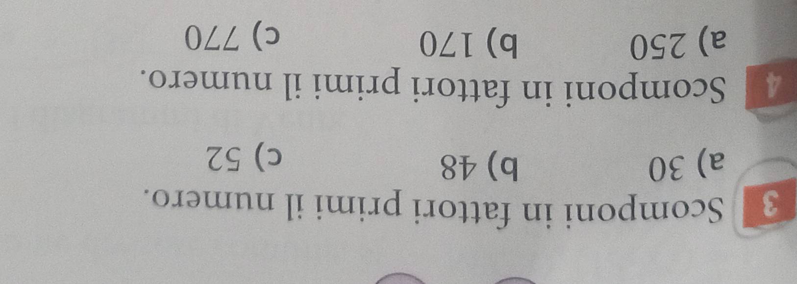 Scomponi in fattori primi il numero.
a) 30 b) 48
c) 52
Scomponi in fattori primi il numero.
a) 250 b) 170 c) 770