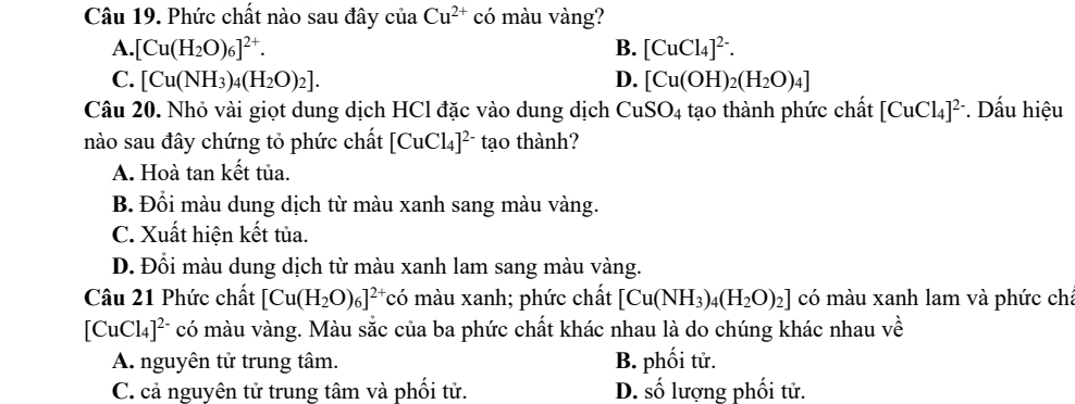 Phức chất nào sau đây của Cu^(2+) có màu vàng?
A. [Cu(H_2O)_6]^2+. B. [CuCl_4]^2-.
C. [Cu(NH_3)_4(H_2O)_2]. D. [Cu(OH)_2(H_2O)_4]
Câu 20. Nhỏ vài giọt dung dịch HCl đặc vào dung dịch CuSO_4 tạo thành phức chất [CuCl_4]^2-. Dấu hiệu
nào sau đây chứng tỏ phức chất [CuCl_4]^2- tạo thành?
A. Hoà tan kết tủa.
B. Đổi màu dung dịch từ màu xanh sang màu vàng.
C. Xuất hiện kết tủa.
D. Đồi màu dung dịch từ màu xanh lam sang màu vàng.
Câu 21 Phức chất [Cu(H_2O)_6]^2+ c ó màu xanh; phức chất [Cu(NH_3)_4(H_2O)_2] có màu xanh lam và phức ch:
[CuCl_4]^2- có màu vàng. Màu sắc của ba phức chất khác nhau là do chúng khác nhau về
A. nguyên tử trung tâm. B. phối tử.
C. cả nguyên tử trung tâm và phối tử. D. số lượng phối tử.