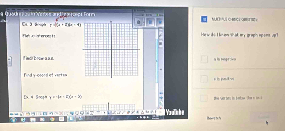 Quadratics in Vertex and Intercept Form 0 11 e
MULTIPLE CHOICE QUESTION
ahán Ex. 3 Graph y=|(x+2)(x-4)
Plot x-interceptsHow do I know that my graph opens up?
a
Find/Draw a.o.s.a is negative
Find y -coord of vertex
a is positive
Ex. 4 Graph y=-(x-2)(x-5) the vertex is below the x axis
a
) YouTube
e 9
Rewatch