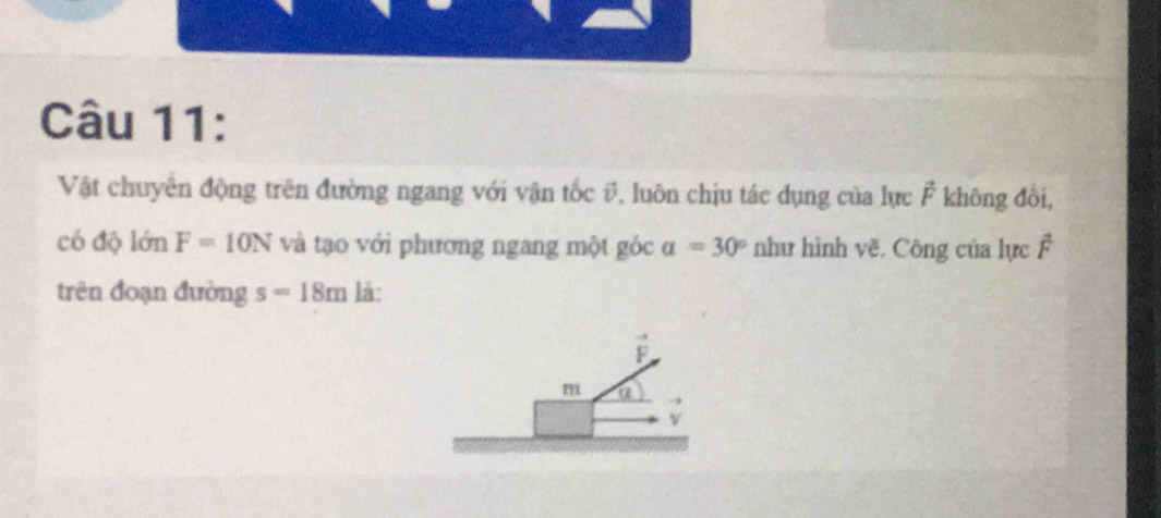 Vật chuyển động trên đường ngang với vận tốc #, luôn chịu tác dụng của lực vector F không đổi, 
có độ lớn F=10N và tạo với phương ngang một góc alpha =30° như hình về. Công của lực F
trên đoạn đường s=18m là:
vector F
m a
v