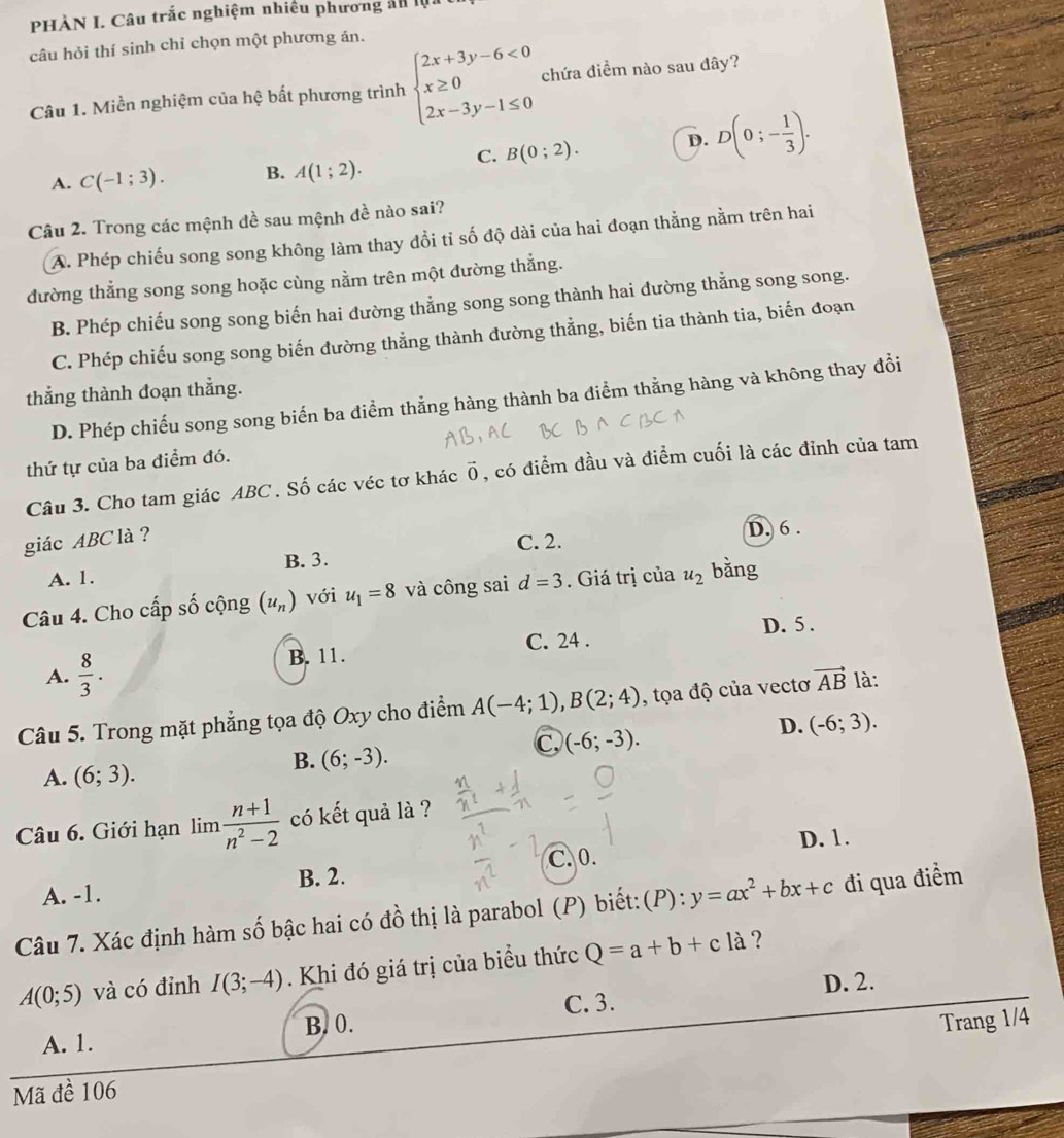PHÀN I. Câu trắc nghiệm nhiêu phương ản la
câu hỏi thí sinh chỉ chọn một phương án.
Câu 1. Miền nghiệm của hệ bất phương trình beginarrayl 2x+3y-6<0 x≥ 0 2x-3y-1≤ 0endarray. chứa điềm nào sau đây?
C. B(0;2). D. D(0;- 1/3 ).
A. C(-1;3). B. A(1;2).
Câu 2. Trong các mệnh đề sau mệnh đề nào sai?
A. Phép chiếu song song không làm thay đổi tỉ số độ dài của hai đoạn thằng nằm trên hai
đường thẳng song song hoặc cùng nằm trên một đường thẳng.
B. Phép chiếu song song biến hai đường thẳng song song thành hai dường thẳng song song.
C. Phép chiếu song song biến đường thẳng thành đường thằng, biến tia thành tia, biến đoạn
thẳng thành đoạn thằng.
D. Phép chiếu song song biến ba điểm thẳng hàng thành ba điểm thằng hàng và không thay đổi
thứ tự của ba điểm đó.
Câu 3. Cho tam giác ABC . Số các véc tơ khác vector 0 , có điểm đầu và điểm cuối là các đỉnh của tam
giác ABC là ?
C. 2. D. 6 .
A. 1. B. 3.
Câu 4. Cho cấp số cộng (u_n) với u_1=8 và công sai d=3. Giá trị của u_2 bằng
D. 5 .
A.  8/3 .
B. 11. C. 24 .
Câu 5. Trong mặt phẳng tọa độ Oxy cho điểm A(-4;1),B(2;4) , tọa độ của vectơ vector AB là:
D. (-6;3).
A. (6;3).
B. (6;-3).
C (-6;-3).
Câu 6. Giới hạn lim  (n+1)/n^2-2  có kết quả là ?
D. 1.
C.0.
A. -1. B. 2.
Câu 7. Xác định hàm số bậc hai có đồ thị là parabol (P) biết: (P):y=ax^2+bx+c đi qua điểm
A(0;5) và có đỉnh I(3;-4). Khi đó giá trị của biểu thức Q=a+b+cla ?
D. 2.
C. 3.
A. 1. B. 0.
Trang 1/4
Mã đề 106