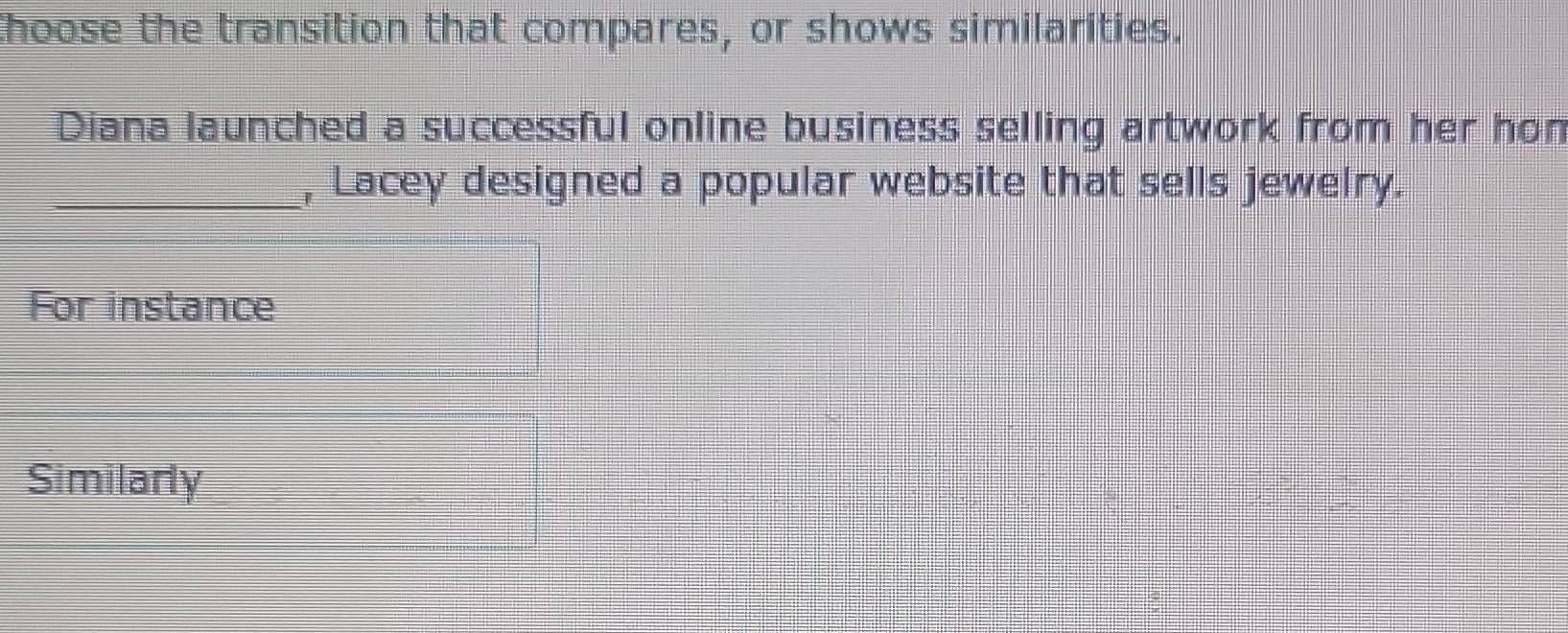 Choose the transition that compares, or shows similarities. 
Diana launched a successful online business selling artwork from her hon 
_, Lacey designed a popular website that sells jewelry. 
For instance 
Similarly