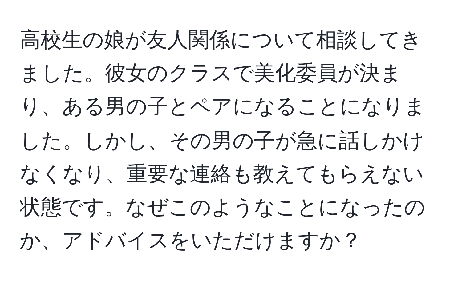 高校生の娘が友人関係について相談してきました。彼女のクラスで美化委員が決まり、ある男の子とペアになることになりました。しかし、その男の子が急に話しかけなくなり、重要な連絡も教えてもらえない状態です。なぜこのようなことになったのか、アドバイスをいただけますか？