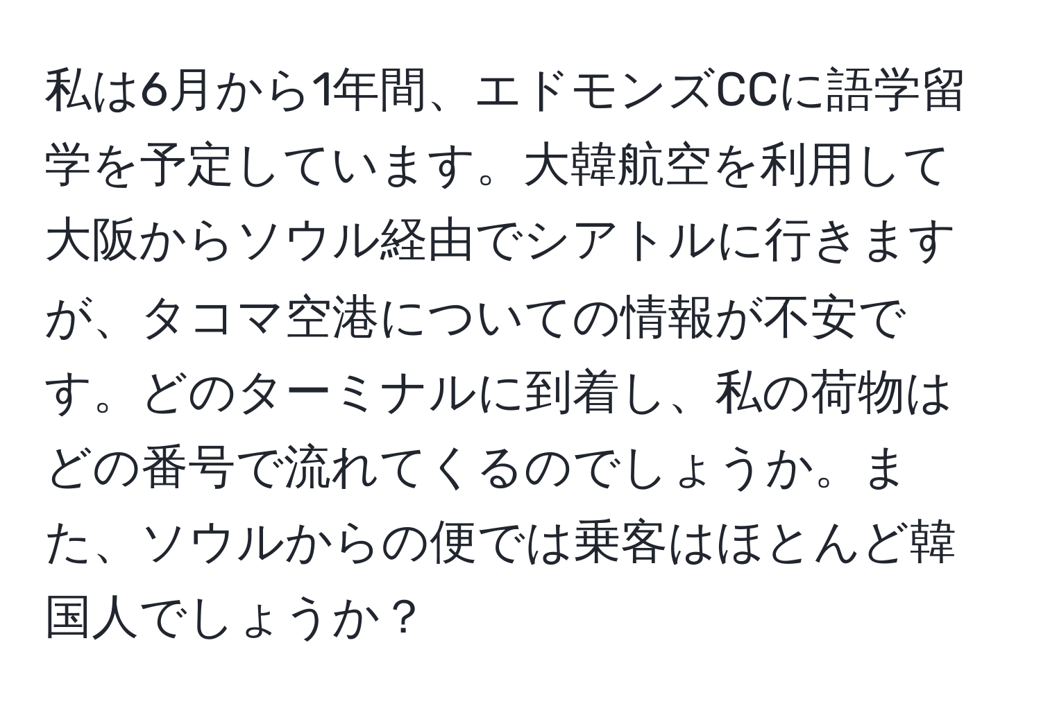 私は6月から1年間、エドモンズCCに語学留学を予定しています。大韓航空を利用して大阪からソウル経由でシアトルに行きますが、タコマ空港についての情報が不安です。どのターミナルに到着し、私の荷物はどの番号で流れてくるのでしょうか。また、ソウルからの便では乗客はほとんど韓国人でしょうか？