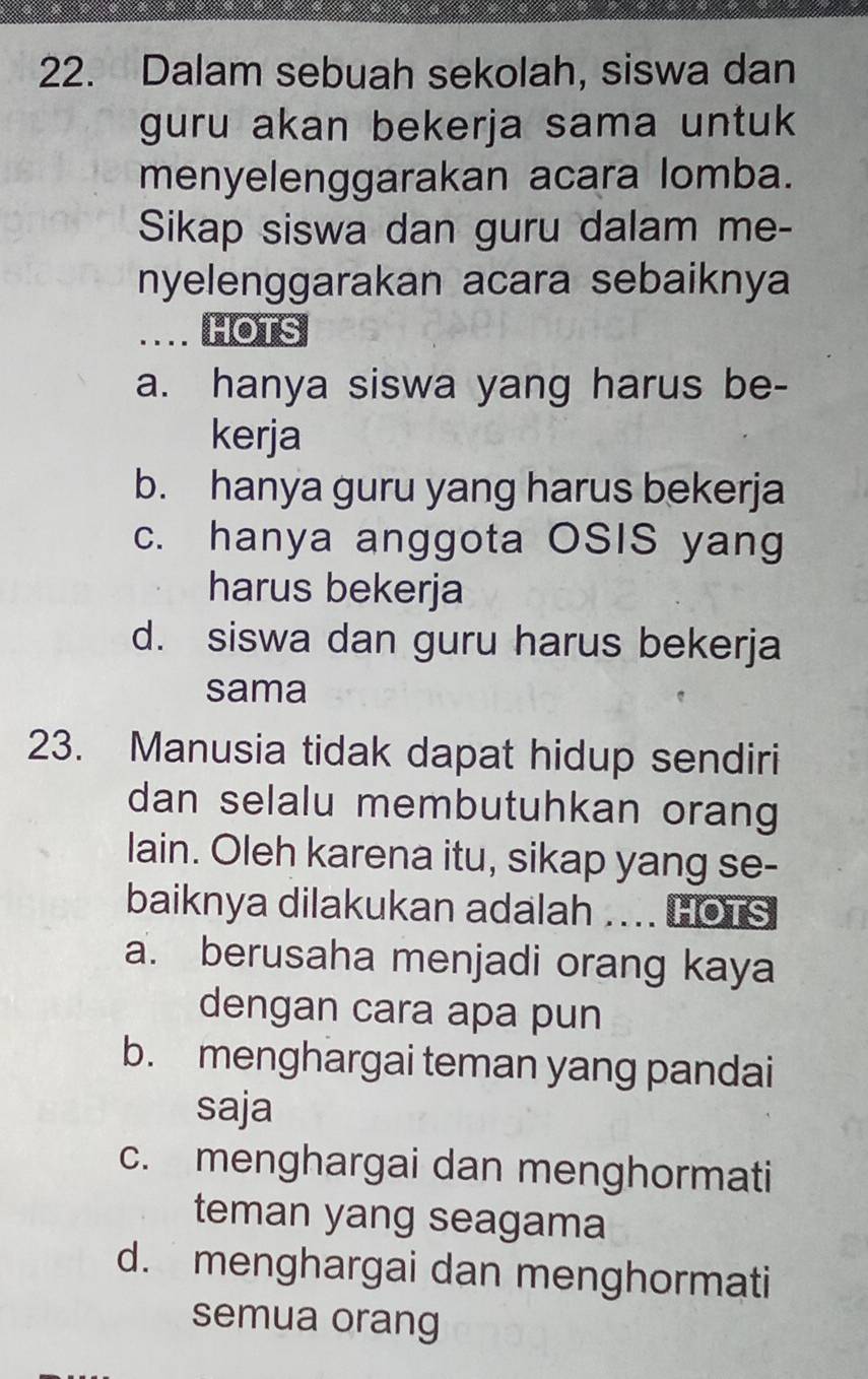 Dalam sebuah sekolah, siswa dan
guru akan bekerja sama untuk 
menyelenggarakan acara lomba.
Sikap siswa dan guru dalam me-
nyelenggarakan acara sebaiknya
.... HOTS
a. hanya siswa yang harus be-
kerja
b. hanya guru yang harus bekerja
c. hanya anggota OSIS yang
harus bekerja
d. siswa dan guru harus bekerja
sama
23. Manusia tidak dapat hidup sendiri
dan selalu membutuhkan orang
lain. Oleh karena itu, sikap yang se-
baiknya dilakukan adalah .... HOTS
a. berusaha menjadi orang kaya
dengan cara apa pun
b. menghargai teman yang pandai
saja
c. menghargai dan menghormati
teman yang seagama
d. menghargai dan menghormati
semua orang