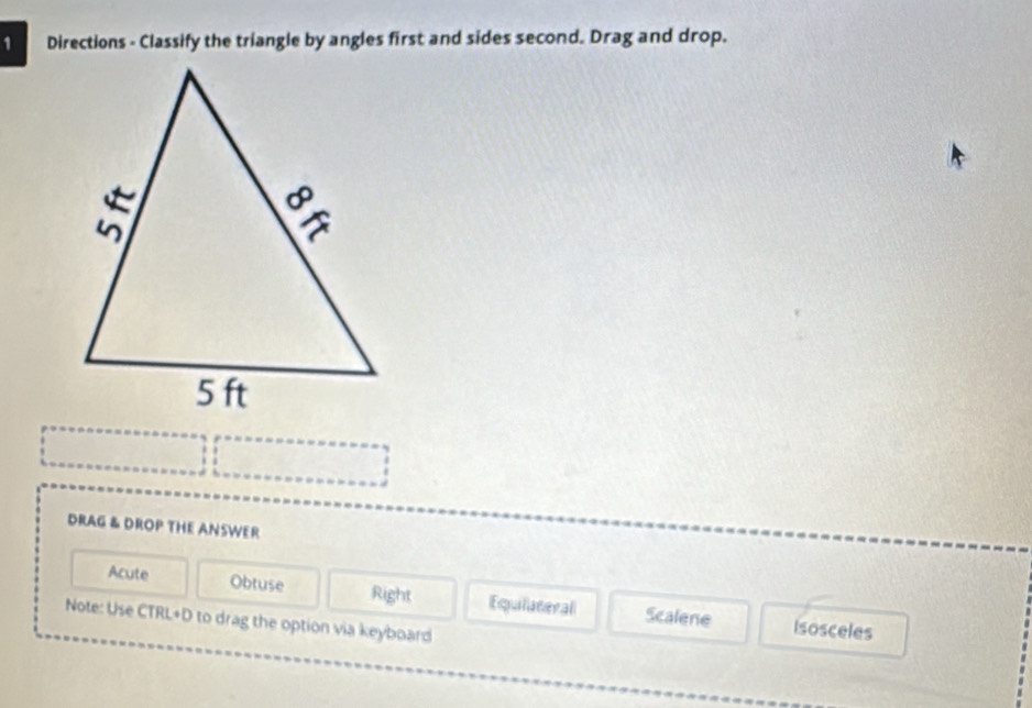 Directions - Classify the triangle by angles first and sides second. Drag and drop.
DRAG & DROP THE ANSWER
Acute Obtuse Right Equilateral Scalene Isosceles
Note: Use CTRL+D to drag the option via keyboard