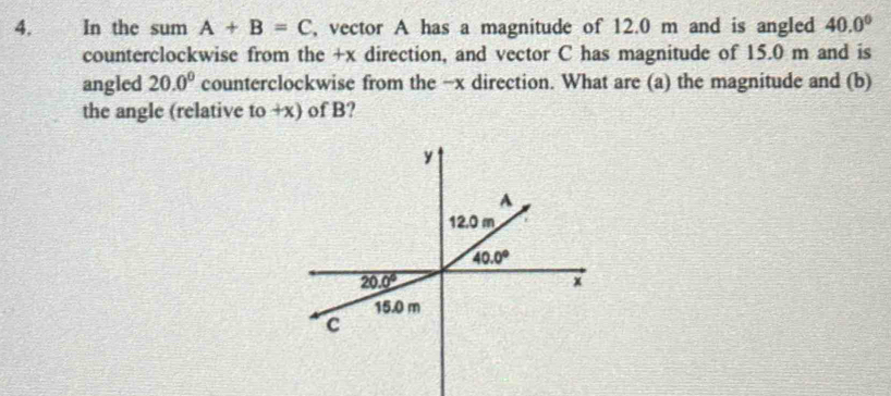 In the sum A+B=C , vector A has a magnitude of 12.0 m and is angled 40.0°
counterclockwise from the +x direction, and vector C has magnitude of 15.0 m and is
angled 20.0° counterclockwise from the −x direction. What are (a) the magnitude and (b)
the angle (relative to +x) of B?