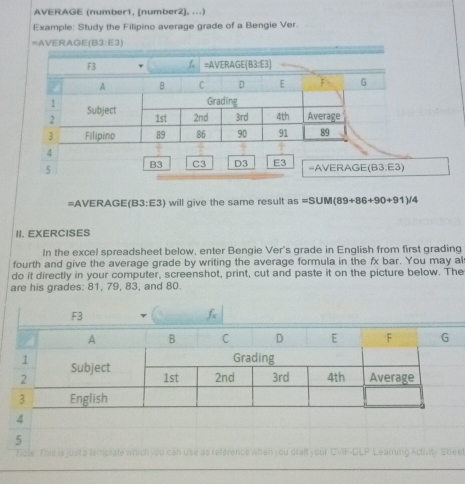 AVERAGE (number1, [number2], ...)
Example: Study the Filipino average grade of a Bengie Ver.
=AVEI AGE(B3:E3)
=AVERAGE (B3:E3) will give the same result as =S∪ M(89+86+90+91)/4
II. EXERCISES
In the excel spreadsheet below, enter Bengie Ver's grade in English from first grading
fourth and give the average grade by writing the average formula in the fx bar. You may al
do it directly in your computer, screenshot, print, cut and paste it on the picture below. The
are his grades: 81, 79, 83, and 80.
5
.  
use as reference when you draft your CVIF-DLP Lear  Activity