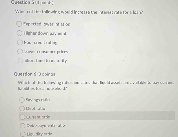 Which of the following would increase the interest rate for a loan?
Expected lower inflation
Higher down payment
Poor credit rating
Lower consumer prices
Short time to maturity
Question 6 (3 points)
Which of the following ratios indicates that liquid assets are available to pay current
liabilities for a household?
Savings ratio
Debt ratio
Current ratio
Debt-payments ratio
Liquidity ratio