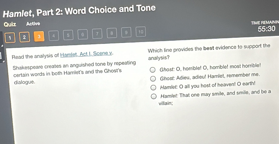 Hamlet, Part 2: Word Choice and Tone
Quiz Active
TIME REMAININ
1 2 3 4 5 6 7 8 9 10 55:30
Read the analysis of Hamlet, Act I, Scene v. Which line provides the best evidence to support the
analysis?
Shakespeare creates an anguished tone by repeating
certain words in both Hamlet's and the Ghost's Ghost: O, horrible! O, horrible! most horrible!
dialogue. Ghost: Adieu, adieu! Hamlet, remember me.
Hamlet: O all you host of heaven! O earth!
Hamlet: That one may smile, and smile, and be a
villain;