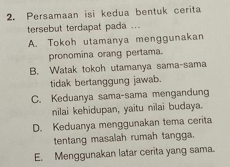 Persamaan isi kedua bentuk cerita
tersebut terdapat pada ...
A. Tokoh utamanya menggunakan
pronomina orang pertama.
B. Watak tokoh utamanya sama-sama
tidak bertanggung jawab.
C. Keduanya sama-sama mengandung
nilai kehidupan, yaitu nilai budaya.
D. Keduanya menggunakan tema cerita
tentang masalah rumah tangga.
E. Menggunakan latar cerita yang sama.