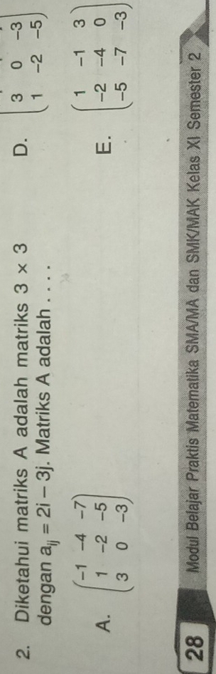 Diketahui matriks A adalah matriks 3* 3 D. beginpmatrix 3&0&-3 1&-2&-5endpmatrix
dengan a_ij=2i-3j. Matriks A adalah . . . .
A. beginpmatrix -1&-4&-7 1&-2&-5 3&0&-3endpmatrix beginpmatrix 1&-1&3 -2&-4&0 -5&-7&-3endpmatrix
E.
28 Modul Belajar Praktis Matematika SMA/MA dan SMK/MAK Kelas XI Semester 2