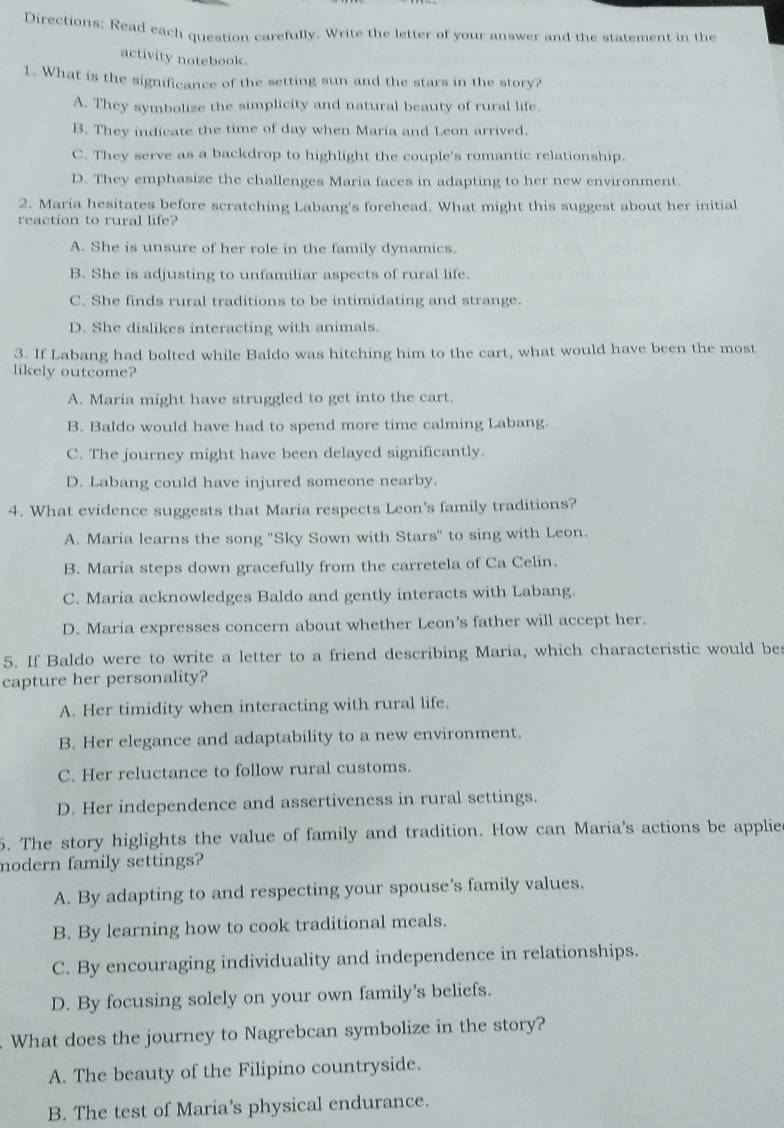 Directions: Read each question carefully. Write the letter of your answer and the statement in the
activity notebook.
1. What is the significance of the setting sun and the stars in the story?
A. They symbolize the simplicity and natural beauty of rural life.
B. They indicate the time of day when Maria and Leon arrived.
C. They serve as a backdrop to highlight the couple's romantic relationship.
D. They emphasize the challenges Maria faces in adapting to her new environment.
2. Maria hesitates before scratching Labang's forehead. What might this suggest about her initial
reaction to rural life?
A. She is unsure of her role in the family dynamics.
B. She is adjusting to unfamiliar aspects of rural life.
C. She finds rural traditions to be intimidating and strange.
D. She dislikes interacting with animals.
3. If Labang had bolted while Baldo was hitching him to the cart, what would have been the most
likely outcome?
A. Maria might have struggled to get into the cart.
B. Baldo would have had to spend more time calming Labang
C. The journey might have been delayed significantly.
D. Labang could have injured someone nearby.
4. What evidence suggests that Maria respects Leon's family traditions?
A. Maria learns the song "Sky Sown with Stars" to sing with Leon.
B. Maria steps down gracefully from the carretela of Ca Celin.
C. Maria acknowledges Baldo and gently interacts with Labang.
D. Maria expresses concern about whether Leon's father will accept her.
5. If Baldo were to write a letter to a friend describing Maria, which characteristic would bes
capture her personality?
A. Her timidity when interacting with rural life.
B. Her elegance and adaptability to a new environment.
C. Her reluctance to follow rural customs.
D. Her independence and assertiveness in rural settings.
5. The story higlights the value of family and tradition. How can Maria's actions be applie
modern family settings?
A. By adapting to and respecting your spouse's family values.
B. By learning how to cook traditional meals.
C. By encouraging individuality and independence in relationships.
D. By focusing solely on your own family's beliefs.
What does the journey to Nagrebcan symbolize in the story?
A. The beauty of the Filipino countryside.
B. The test of Maria's physical endurance.