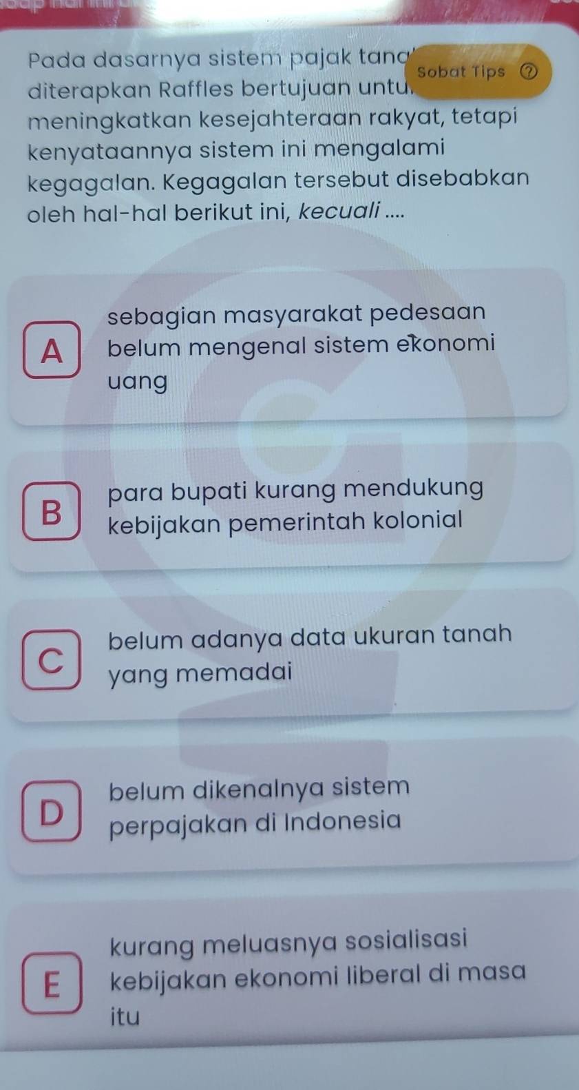 Pada dasarnya sistem pajak tan
Sobat Tips
diterapkan Raffles bertujuan untu
meningkatkan kesejahteraan rakyat, tetapi
kenyataannya sistem ini mengalami
kegagalan. Kegagalan tersebut disebabkan
oleh hal-hal berikut ini, kecuali ....
sebagian masyarakat pedesaan
A belum mengenal sistem ekonomi
uang
B para bupati kurang mendukung
kebijakan pemerintah kolonial
belum adanya data ukuran tanah
C yang memadai
belum dikenalnya sistem
D perpajakan di Indonesia
kurang meluasnya sosialisasi
E kebijɑkan ekonomi liberal di mɑsɑ
itu