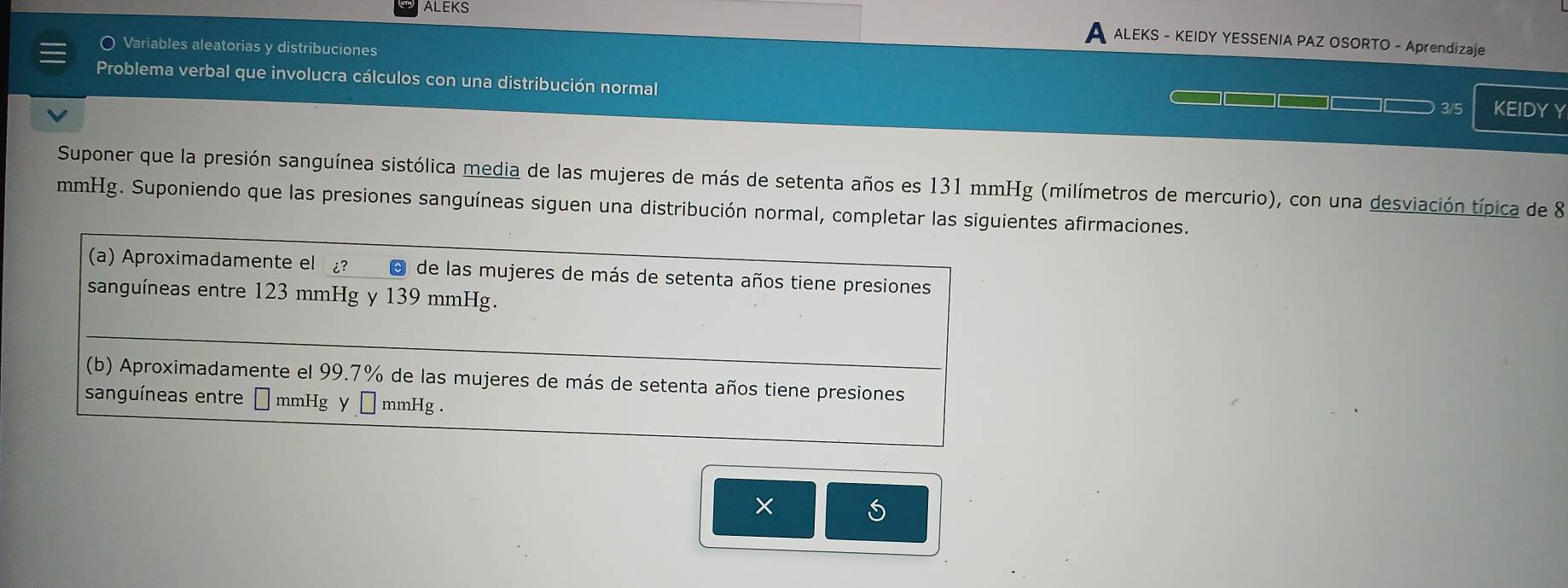 ALEKS ALEKS - KEIDY YESSENIA PAZ OSORTO - Aprendizaje
Variables aleatorias y distribuciones
Problema verbal que involucra cálculos con una distribución normal
3/5 KEIDYY
Suponer que la presión sanguínea sistólica media de las mujeres de más de setenta años es 131 mmHg (milímetros de mercurio), con una desviación típica de 8
mmHg. Suponiendo que las presiones sanguíneas siguen una distribución normal, completar las siguientes afirmaciones.