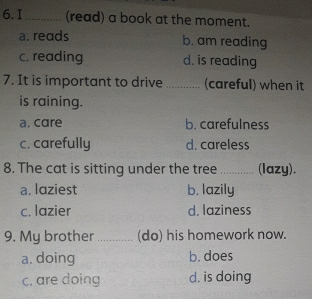 I_ (read) a book at the moment.
a. reads b. am reading
c. reading d. is reading
7. It is important to drive _(careful) when it
is raining.
a. care b. carefulness
c. carefully d. careless
8. The cat is sitting under the tree _(lazy).
a. laziest b. lazily
c. lazier d. laziness
9. My brother _(do) his homework now.
a. doing b. does
c. are doing d. is doing