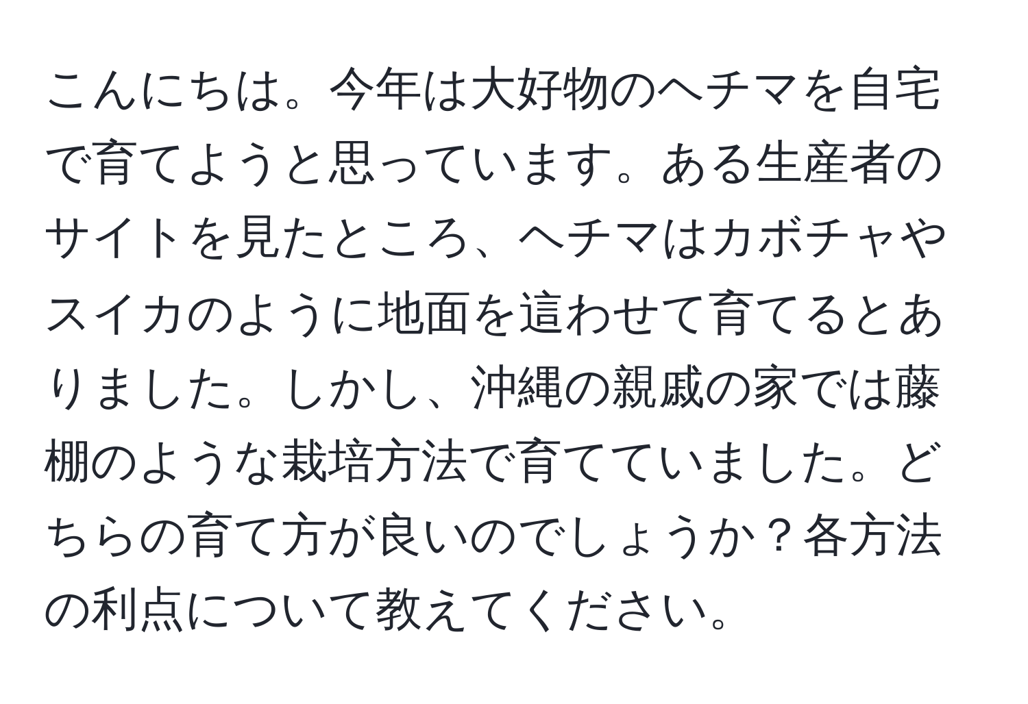 こんにちは。今年は大好物のヘチマを自宅で育てようと思っています。ある生産者のサイトを見たところ、ヘチマはカボチャやスイカのように地面を這わせて育てるとありました。しかし、沖縄の親戚の家では藤棚のような栽培方法で育てていました。どちらの育て方が良いのでしょうか？各方法の利点について教えてください。