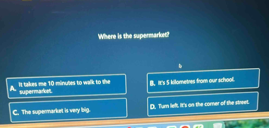 Where is the supermarket?
A. It takes me 10 minutes to walk to the
B. It's 5 kilometres from our school.
supermarket.
C. The supermarket is very big. D. Turn left. It's on the corner of the street.