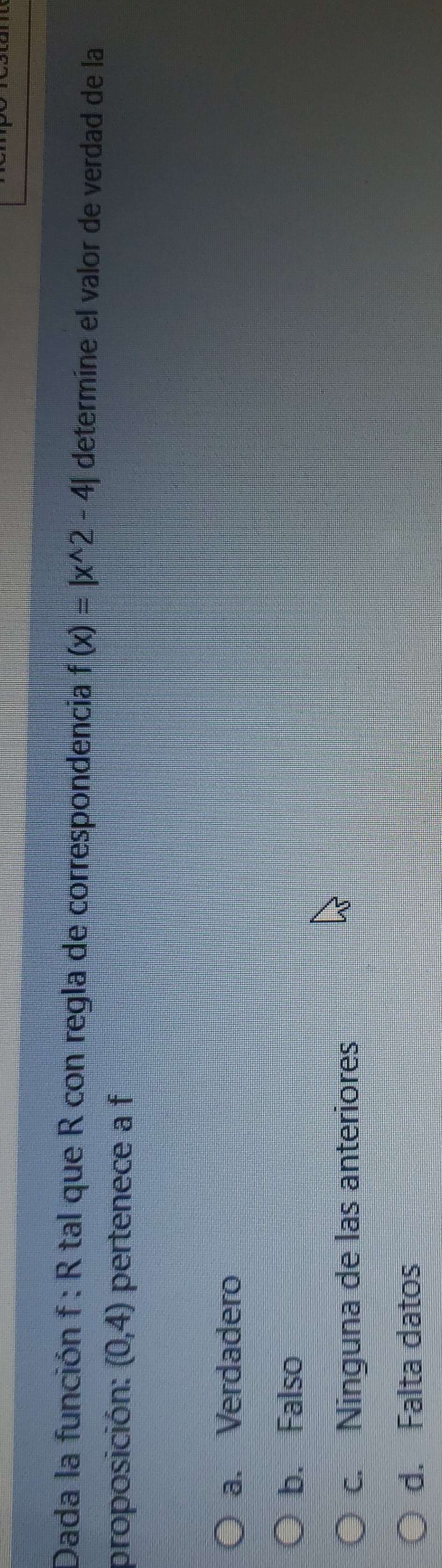 Dada la función f : R tal que R con regla de correspondencia f(x)=|x^(wedge)2-4| determíne el valor de verdad de la
proposición: (0,4) pertenece a f
a. Verdadero
b. Falso
c. Ninguna de las anteriores
d. Falta datos