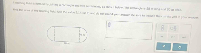 A training field is formed by joining a rectangle and two semicircles, as shown below. The rectangle is 88 m long and 60 m wide. 
Find the area of the training field. Use the value 3.14 for π, and do not round your answer. Be sure to include the correct unit in your answer.
 □ /□   □  □ /□  
In m^2 m^2
×