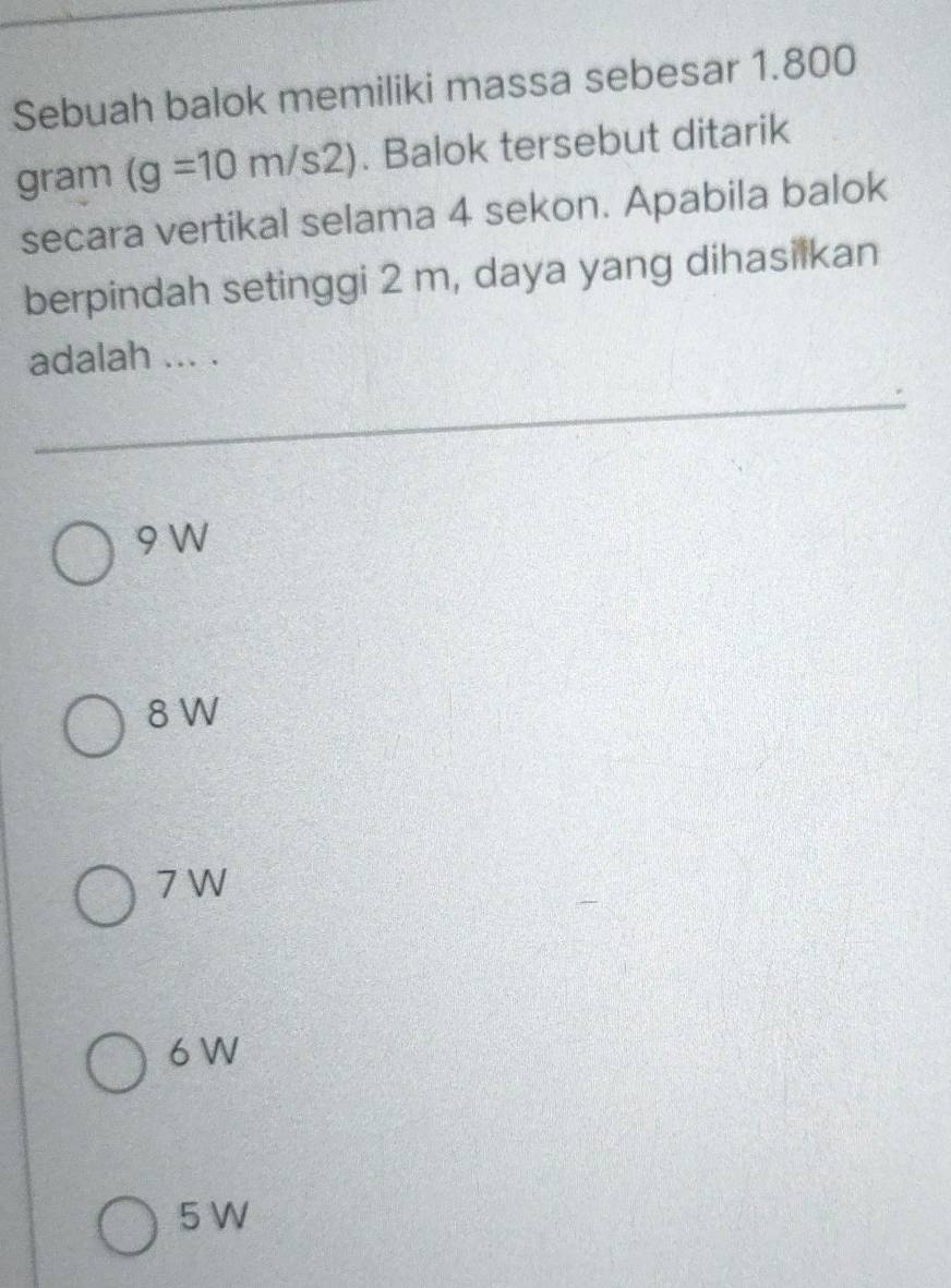 Sebuah balok memiliki massa sebesar 1.800
gram (g=10m/s2). Balok tersebut ditarik
secara vertikal selama 4 sekon. Apabila balok
berpindah setinggi 2 m, daya yang dihasilkan
adalah ... .
9 W
8 W
7 W
6 W
5 W