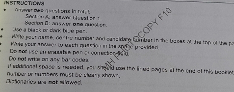 INSTRUCTIONS 
Answer two questions in total: 
Section A: answer Question 1. 
Section B: answer one question. 
Use a black or dark blue pen. 
Write your name, centre number and candidate humber in the boxes at the top of the pa 
Write your answer to each question in the space provided. 
Do not use an erasable pen or correction fuid. 
Do not write on any bar codes. 
If additional space is needed, you should use the lined pages at the end of this booklet 
number or numbers must be clearly shown. 
Dictionaries are not allowed.