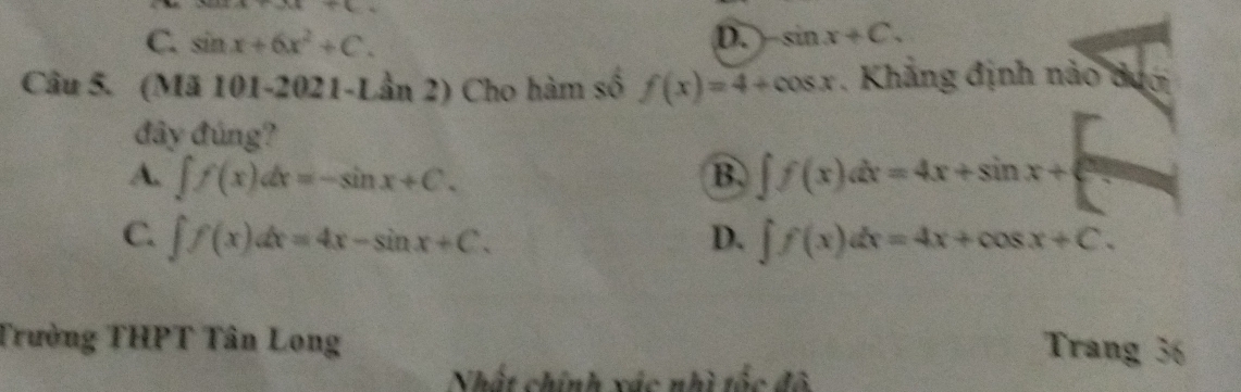 t+4)/ ()
C. sin x+6x^2+C. D. sin x+C. 
Câu 5. (Mã 101-2021-Lần 2) Cho hàm số f(x)=4+cos x. Khẳng định nảo dượ
đây đúng?
A. ∈t f(x)dx=-sin x+C. B. ∈t f(x)dx=4x+sin x+
C. ∈t f(x)dx=4x-sin x+C. ∈t f(x)dx=4x+cos x+C. 
D.
Trường THPT Tân Long
Trang 36
Nhật chính xác nhì tốc đô