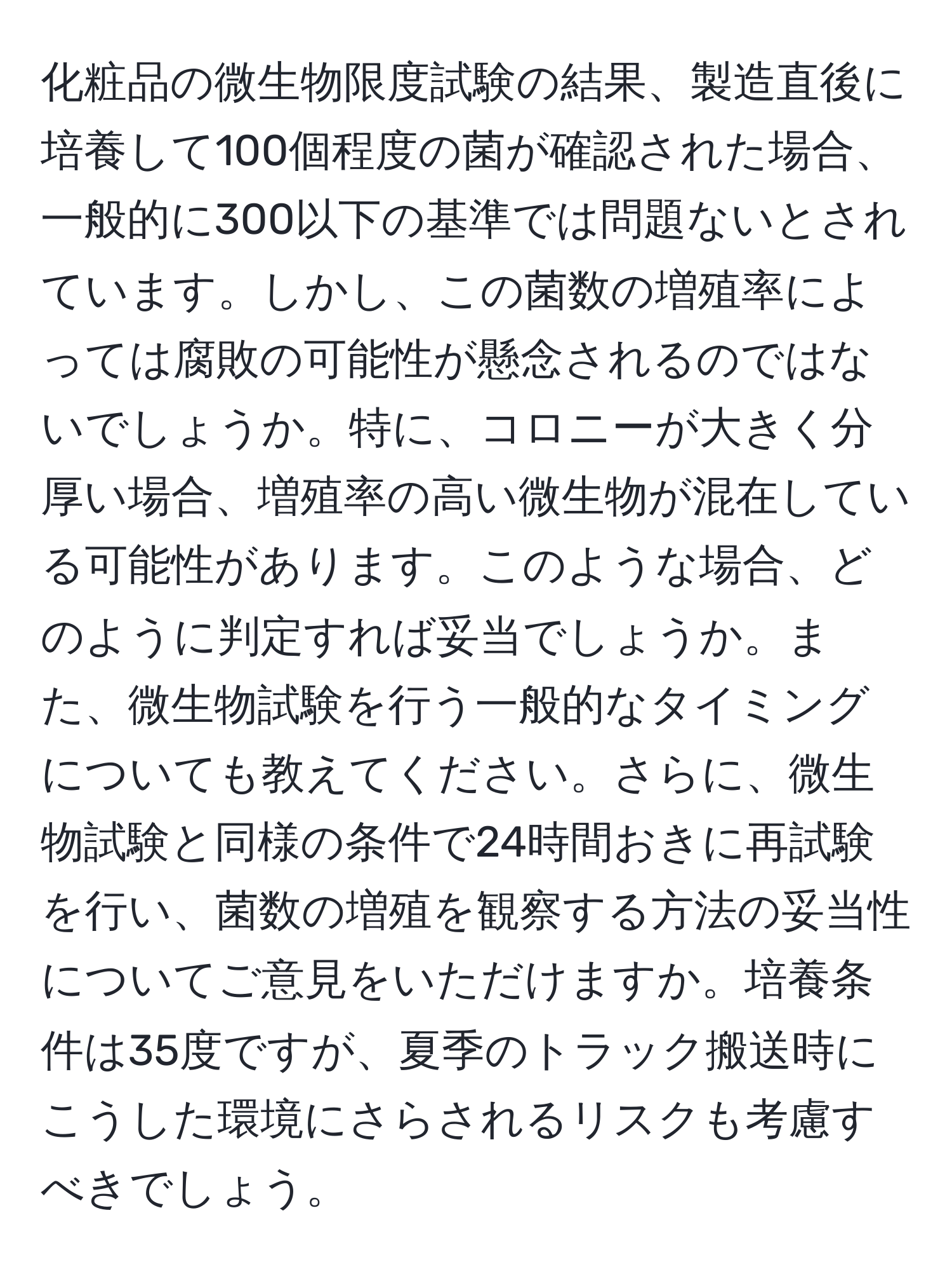 化粧品の微生物限度試験の結果、製造直後に培養して100個程度の菌が確認された場合、一般的に300以下の基準では問題ないとされています。しかし、この菌数の増殖率によっては腐敗の可能性が懸念されるのではないでしょうか。特に、コロニーが大きく分厚い場合、増殖率の高い微生物が混在している可能性があります。このような場合、どのように判定すれば妥当でしょうか。また、微生物試験を行う一般的なタイミングについても教えてください。さらに、微生物試験と同様の条件で24時間おきに再試験を行い、菌数の増殖を観察する方法の妥当性についてご意見をいただけますか。培養条件は35度ですが、夏季のトラック搬送時にこうした環境にさらされるリスクも考慮すべきでしょう。