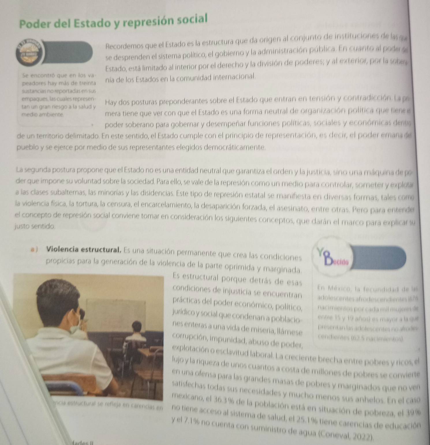 Poder del Estado y represión social
Recordemos que el Estado es la estructura que da origen al conjunto de instituciones de la  a
se desprenden el sistema político, el gobierno y la administración pública. En cuanto al pode de
Estado, está limitado al interior por el derecho y la división de poderes; y al exterior, por la sober
Se encontró que en los va
peadores hay más de treinta nía de los Estados en la comunidad internacional.
sustancias no reportadas en sus
empaques, las cuales represen
tan un gran riesgo a la salud y Hay dos posturas preponderantes sobre el Estado que entran en tensión y contradicción. La p
medio ambiente. mera tiene que ver con que el Estado es una forma neutral de organización política que tienee
poder soberano para gobernar y desempeñar funciones políticas, sociales y económicas deno
de un territorio delimitado. En este sentido, el Estado cumple con el principio de representación, es decir, el poder emana del
pueblo y se ejerce por medio de sus representantes elegidos democráticamente.
La segunda postura propone que el Estado no es una entidad neutral que garantiza el orden y la justicia, sino una máquina de po
der que impone su voluntad sobre la sociedad. Para ello, se vale de la represión como un medio para controlar, someter y expletar
a las clases subalternas, las minorías y las disidencias. Este tipo de represión estatal se manifiesta en diversas formas, tales como
la violencia física, la tortura, la censura, el encarcelamiento, la desaparición forzada, el asesinato, entre otras. Pero para entender
el concepto de represión social conviene tomar en consideración los siguientes conceptos, que darán el marco para explicar su
justo sentido.
a) Violencia estructural. Es una situación permanente que crea las condiciones Y Decido
propicias para la generación de la violencia de la parte oprimida y marginada.
Es estructural porque detrás de esas
En México, la fecundidad de las
ondiciones de injusticia se encuentran adolescentes afrodescendientes (676
prácticas del poder económico, político, nacimientos por cada mil mujeres de
urídico y social que condenan a poblacio entre 15 y 19 años) es mayor a la que
presentan las adolescentes no afrodes
nes enteras a una vida de miseria, llámese cendientes (62.5 nacimientos)
orrupción, impunidad, abuso de poder,
xplotación o esclavitud laboral. La creciente brecha entre pobres y ricos, el
ujo y la riqueza de unos cuantos a costa de millones de pobres se convierte
n una ofensa para las grandes masas de pobres y marginados que no ven
atisfechas todas sus necesidades y mucho menos sus anhelos. En el cas
mexicano, el 36.3% de la población está en situación de pobreza, el 39%
ancia estructural se refleja en carencias en no tiene acceso al sistema de salud, el 25.1% tiene carencias de educación
y el 7.1% no cuenta con suministro de agua (Coneval, 2022).