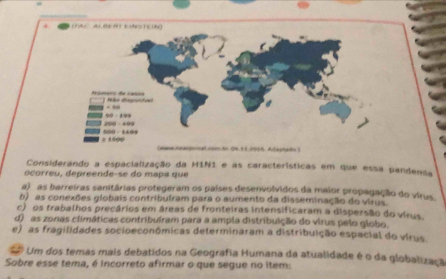 (www.neiepornal.com.5r.04,11.2016. Adaptado )
Considerando a espacialização da H1N1 e as características em que essa pandemia
ocorreu, depreende-se do mapa que
a) as barreiras sanitárias protegeram os países desenvolvidos da maior propagação do virus.
b) as conexões globais contribuíram para o aumento da disseminação do virus.
c) os trabalhos precários em áreas de fronteiras intensificaram a dispersão do vírus.
d) as zonas climáticas contribuíram para a ampla distribuição do virus pelo globo.
e) as fragilidades socioeconômicas determinaram a distribuição espacial do vírus.
Um dos temas mais debatidos na Geografia Humana da atualidade é o da globalizaçã
Sobre esse tema, é incorreto afirmar o que segue no item: