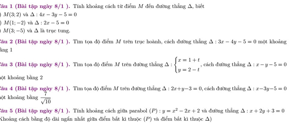 Cầu 1 (Bài tập ngày 8/1 ). Tính khoảng cách từ điểm M đến đường thẳng Δ, biết
M(3;2) và △ :4x-3y-5=0
M(1;-2) và △ :2x-5=0
M(3;-5) và △ l_a trục tung. 
Câu 2 (Bài tập ngày 8/1 ). Tìm tọa độ điểm M trên trục hoành, cách đường thẳng △ :3x-4y-5=0 một khoảng 
ằng 1 
Câu 3 (Bài tập ngày 8/1 ). Tìm tọa độ điểm M trên đường thẳng Delta :beginarrayl x=1+t y=2-tendarray. , cách đường thẳng △ :x-y-5=0
hột khoảng bằng 2 
Câu 4 (Bài tập ngày 8/1 ). Tìm tọa độ điểm M trên đường thắng △ :2x+y-3=0 , cách đường thẳng △ :x-3y-5=0
hột khoảng bằng  7/sqrt(10) 
Câu 5 (Bài tập ngày 8/1 ). Tính khoảng cách giữa parabol (P) : y=x^2-2x+2 và đường thắng △ :x+2y+3=0
Khoảng cách bằng độ dài ngắn nhất giữa điểm bắt kì thuộc (P) và điểm bắt kì thuộc Δ)