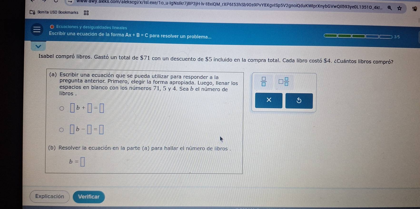 www-awy.aleks.com/alekscgi/x/Isl.exe/1o_u-IgNsIkr7j8P3jH-lv-t8xiQM_rXP6t53hSb90s9PvY8XgvISp5V2gnoiQduKWIprXnybGVwQII593ye0L1351O_4kI... 
Bonita USD Bookmarks 
〇 Ecuaciones y desigualdades lineales 
Escribir una ecuación de la forma Ax+B=C para resolver un problema... 3/5 
Isabel compró libros. Gastó un total de $71 con un descuento de $5 íncluido en la compra total. Cada libro costó $4. ¿Cuántos libros compró? 
(a) Escribir una ecuación que se pueda utilizar para responder a la 
pregunta anterior. Primero, elegir la forma apropiada. Luego, Ilenar los  □ /□   □  □ /□  
espacios en blanco con los números 71, 5 y 4. Sea b el número de 
libros . 
× 5
□ b+□ =□
□ b-□ =□
(b) Resolver la ecuación en la parte (a) para hallar el número de libros
b=□
Explicación Verificar