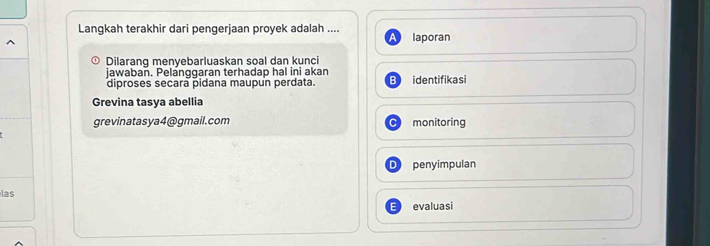 Langkah terakhir dari pengerjaan proyek adalah ....
laporan
Dilarang menyebarluaskan soal dan kunci
jawaban. Pelanggaran terhadap hal ini akan
diproses secara pidana maupun perdata. identifikasi
Grevina tasya abellia
grevinatasya4@gmail.com monitoring
penyimpulan
las
evaluasi