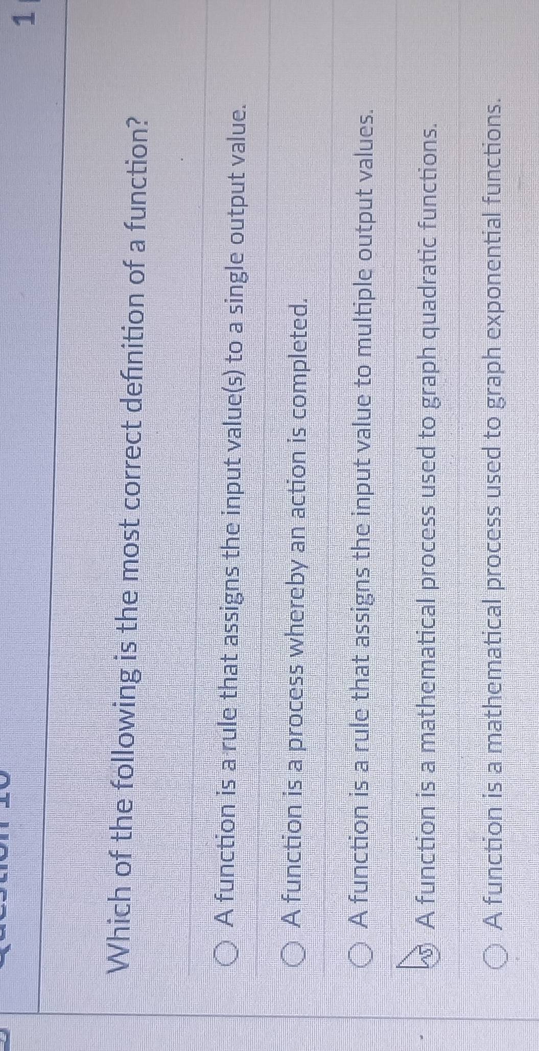 Which of the following is the most correct definition of a function?
A function is a rule that assigns the input value(s) to a single output value.
A function is a process whereby an action is completed.
A function is a rule that assigns the input value to multiple output values.
A function is a mathematical process used to graph quadratic functions.
A function is a mathematical process used to graph exponential functions.