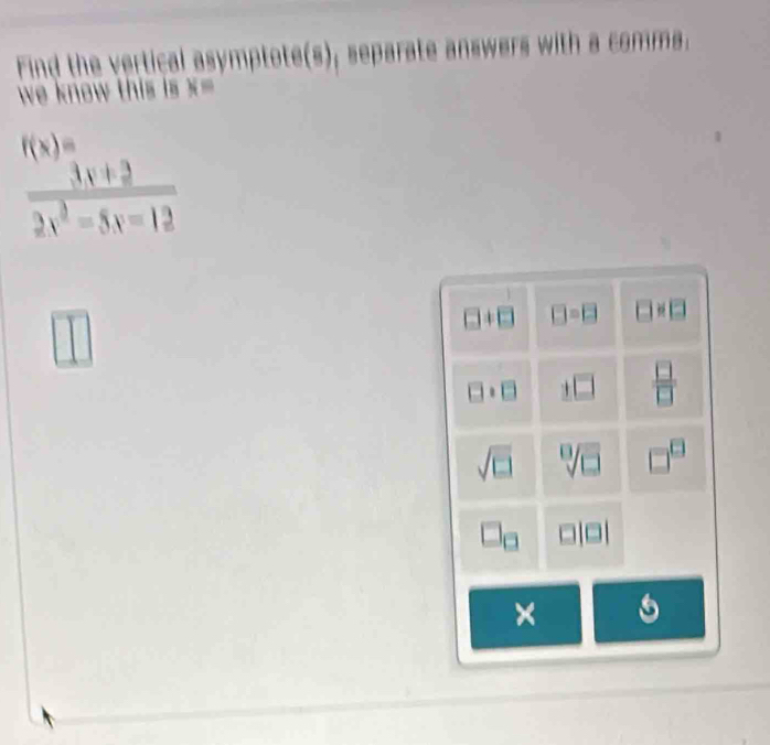 Find the vertical asympto separat a comms
we know this s .
f(x)=
 (3x+2)/2x^2-5x-12 
□ != □ □ =□ 2
□  □ /□  
sqrt[□](□ ) □^(□)