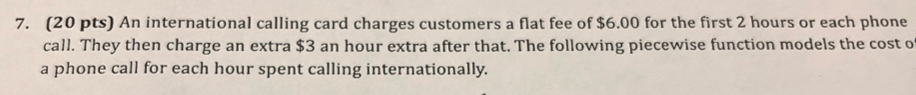 An international calling card charges customers a flat fee of $6.00 for the first 2 hours or each phone 
call. They then charge an extra $3 an hour extra after that. The following piecewise function models the cost o 
a phone call for each hour spent calling internationally.