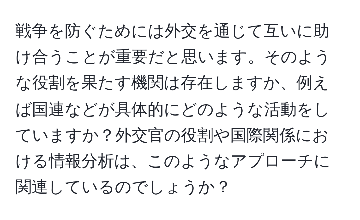 戦争を防ぐためには外交を通じて互いに助け合うことが重要だと思います。そのような役割を果たす機関は存在しますか、例えば国連などが具体的にどのような活動をしていますか？外交官の役割や国際関係における情報分析は、このようなアプローチに関連しているのでしょうか？