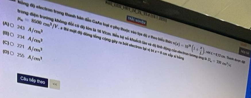 K85_(l)2_HK1_24_25134 (101.2016
TRảo NgHệm
Nông độ electron trong thanh bản dẫn GaAs loại n phụ thuộc vào tọa độ x theo biểu thủ n(x)=10^(16)(1+ x/L ) , vớj L=0 12 cm. Thanh được đặt
trong điện trưởng không đổi có độ lớn là 16 Vicm. Nếu hệ số khuếch làn và độ lình độc D_n=220cm^2/π
(B)○ 234A/cm^2
(A)○ 243A/cm^2 mu _n=8500cm^2/V L à thi mật độ dòng tổng cộng gây ra bởi electron tại vị tr
(C) bigcirc 221A/cm^2
(D) bigcirc 255A/cm^2
Nộp cài
x=0 cm xấp xỉ bàng
Câu tiếp theo “<