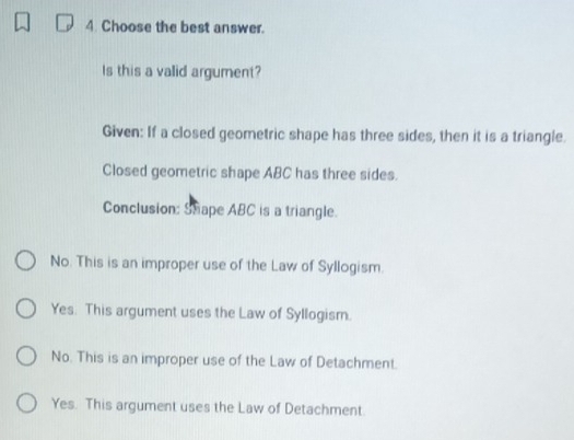 Choose the best answer.
Is this a valid argument?
Given: If a closed geometric shape has three sides, then it is a triangle.
Closed geometric shape ABC has three sides.
Conclusion: Shape ABC is a triangle.
No. This is an improper use of the Law of Syllogism.
Yes. This argument uses the Law of Syllogism.
No. This is an improper use of the Law of Detachment.
Yes. This argument uses the Law of Detachment.