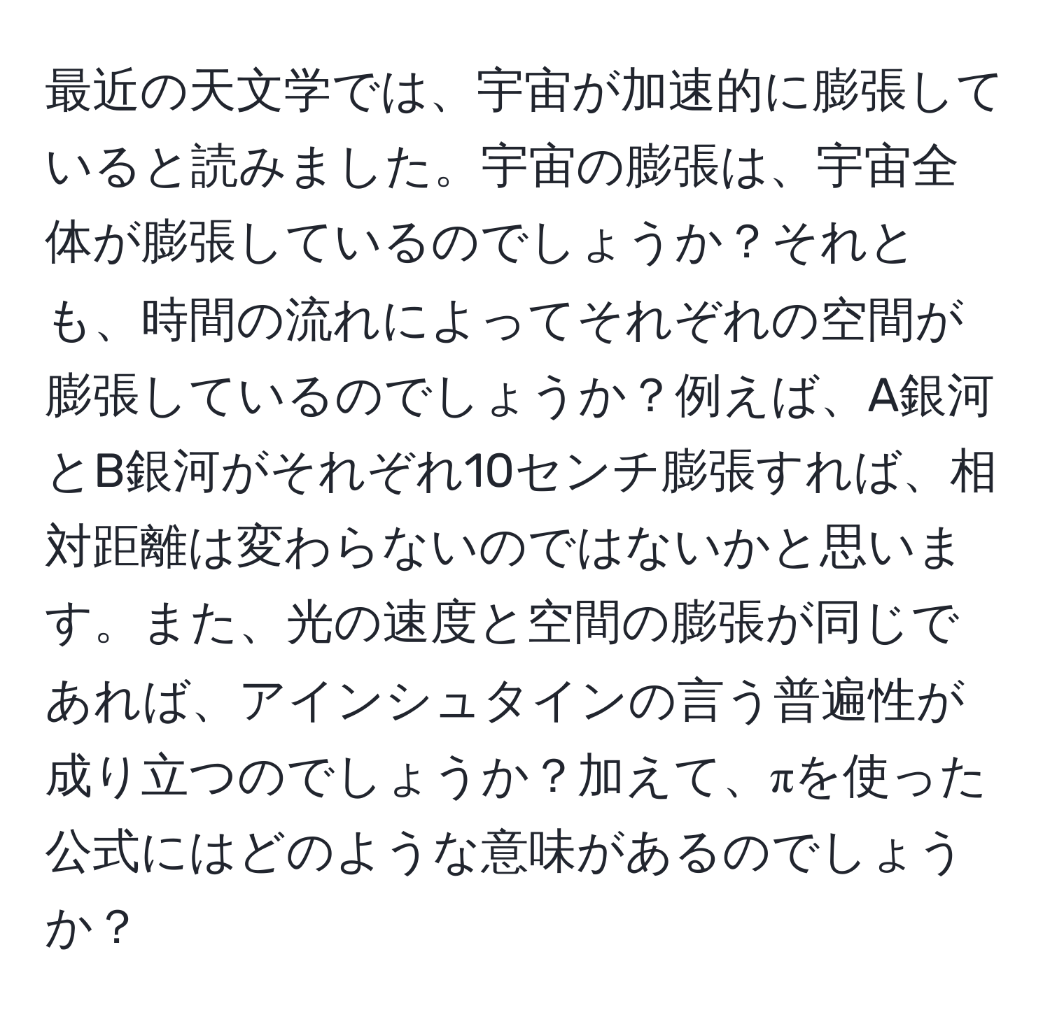 最近の天文学では、宇宙が加速的に膨張していると読みました。宇宙の膨張は、宇宙全体が膨張しているのでしょうか？それとも、時間の流れによってそれぞれの空間が膨張しているのでしょうか？例えば、A銀河とB銀河がそれぞれ10センチ膨張すれば、相対距離は変わらないのではないかと思います。また、光の速度と空間の膨張が同じであれば、アインシュタインの言う普遍性が成り立つのでしょうか？加えて、πを使った公式にはどのような意味があるのでしょうか？