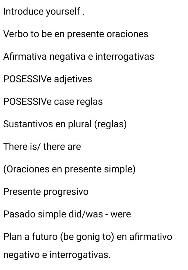 Introduce yourself . 
Verbo to be en presente oraciones 
Afirmativa negativa e interrogativas 
POSESSIVe adjetives 
POSESSIVe case reglas 
Sustantivos en plural (reglas) 
There is/ there are 
(Oraciones en presente simple) 
Presente progresivo 
Pasado simple did/was - were 
Plan a futuro (be gonig to) en afirmativo 
negativo e interrogativas.