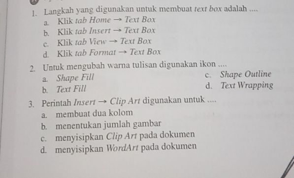 Langkah yang digunakan untuk membuat text box adalah ....
a. Klik tab Home → Text Box
b. Klik tab Insert → Text Box
c. Klik tab View → Text Box
d. Klik tab Format → Text Box
2. Untuk mengubah warna tulisan digunakan ikon ....
a. Shape Fill c. Shape Outline
b. Text Fill d. Text Wrapping
3. Perintah Insert → Clip Art digunakan untuk ....
a. membuat dua kolom
b. menentukan jumlah gambar
c. menyisipkan Clip Art pada dokumen
d. menyisipkan WordArt pada dokumen