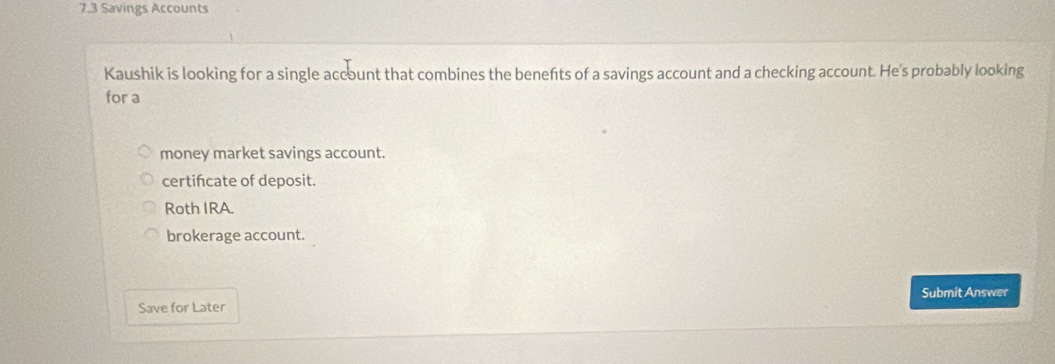 7.3 Savings Accounts
Kaushik is looking for a single account that combines the benefts of a savings account and a checking account. He's probably looking
for a
money market savings account.
certifcate of deposit.
Roth IRA.
brokerage account.
Submit Answer
Save for Later