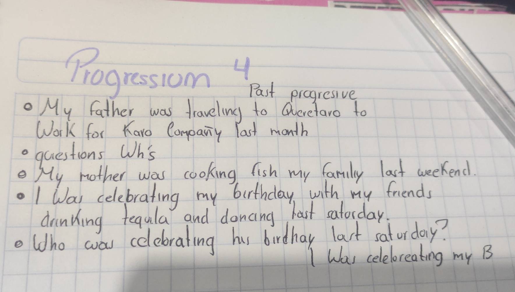 Progressiom Past progresive 
My father was traveling to Queretaro to 
Work for Karo Company last month 
. quiestions Wh's 
My mother was cooking fish my family last weekend. 
I Wai celebrating my burthday, with my friends 
drinking tegula and doncing last satorday 
oldho was celebrating hus birdhay last saturday? 
I Was celeloreating my B